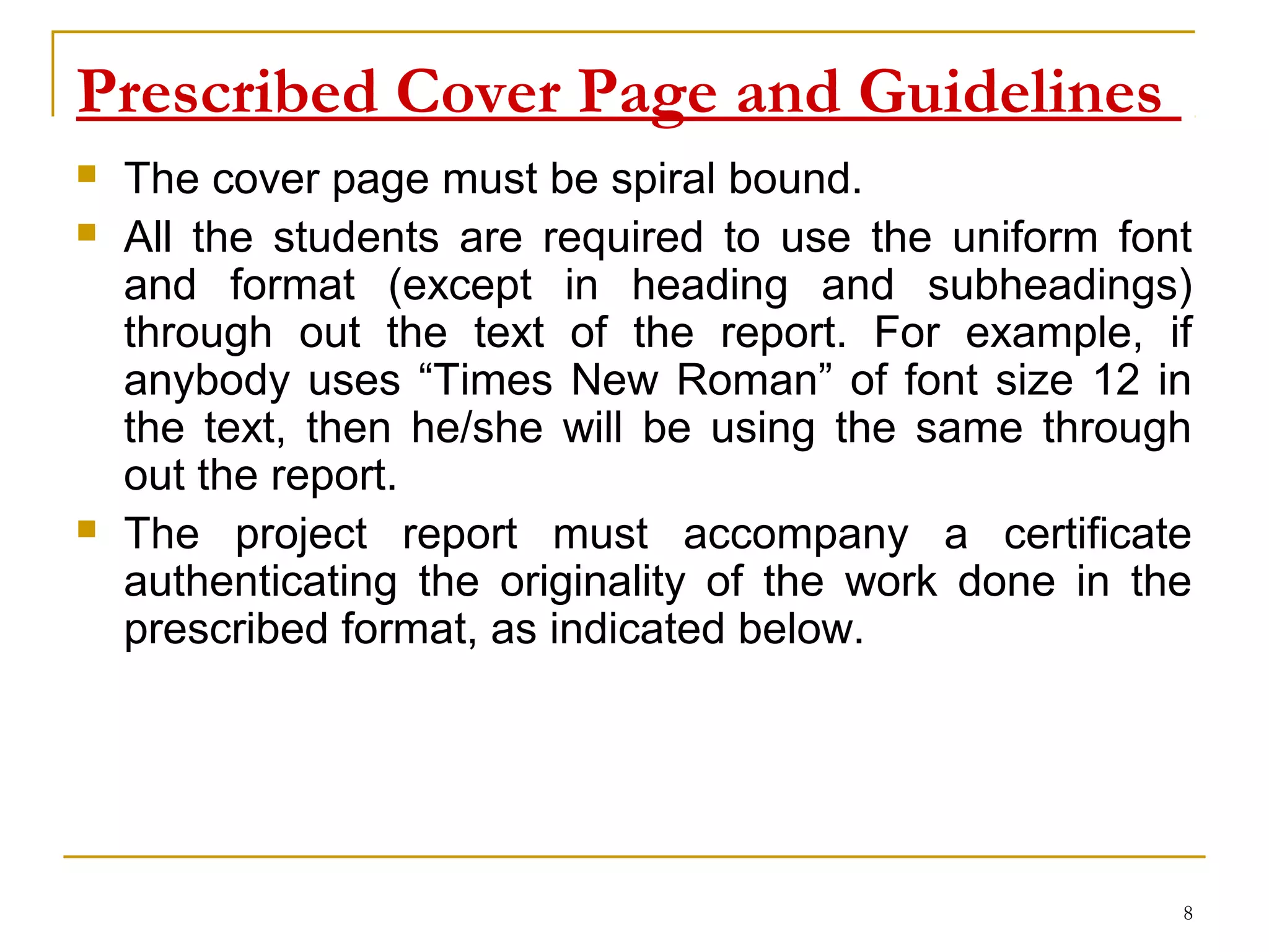 Prescribed Cover Page and Guidelines
   The cover page must be spiral bound.
   All the students are required to use the uniform font
    and format (except in heading and subheadings)
    through out the text of the report. For example, if
    anybody uses “Times New Roman” of font size 12 in
    the text, then he/she will be using the same through
    out the report.
   The project report must accompany a certificate
    authenticating the originality of the work done in the
    prescribed format, as indicated below.




                                                         8
 
