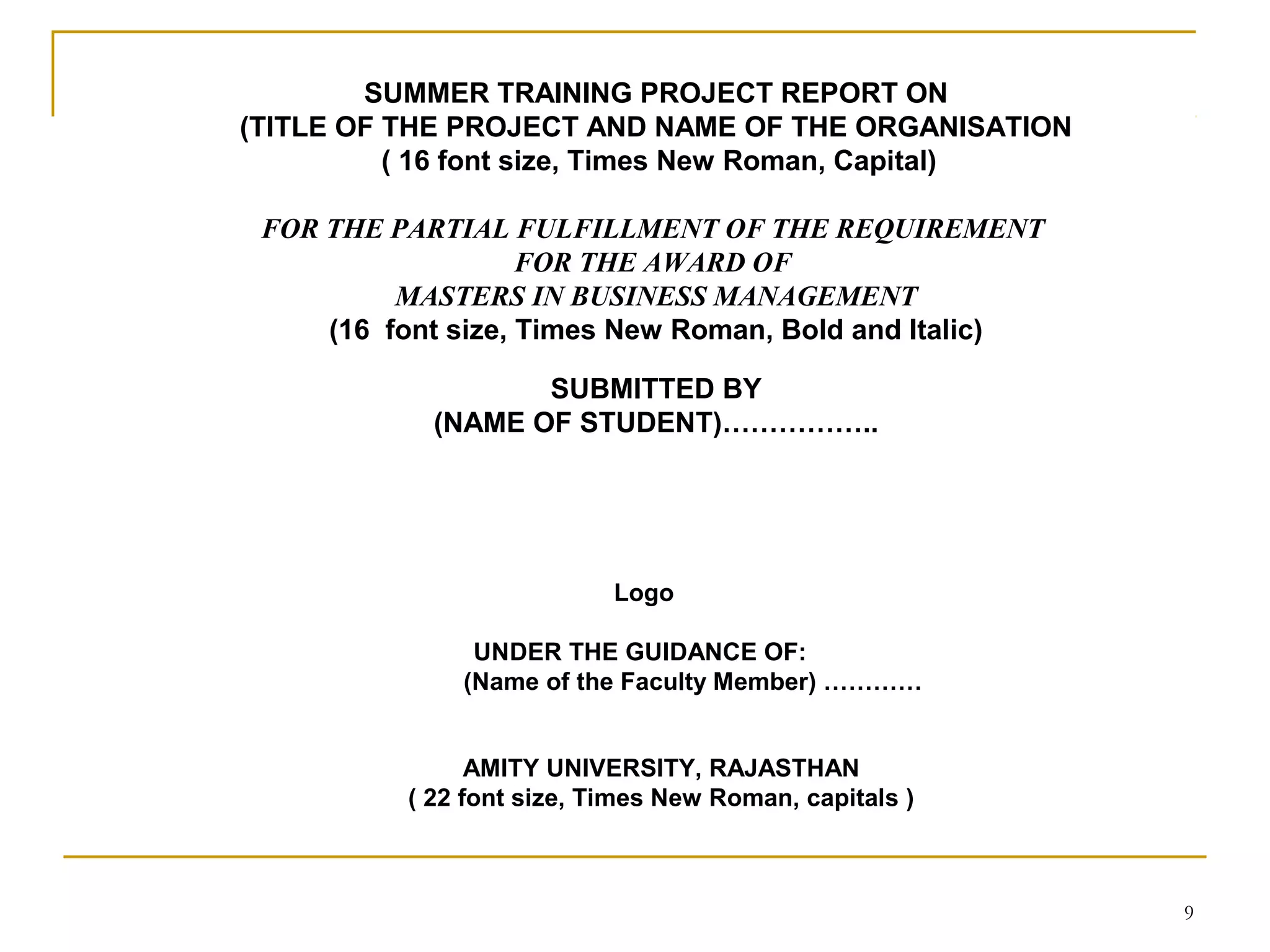SUMMER TRAINING PROJECT REPORT ON
(TITLE OF THE PROJECT AND NAME OF THE ORGANISATION
          ( 16 font size, Times New Roman, Capital)

 FOR THE PARTIAL FULFILLMENT OF THE REQUIREMENT
                    FOR THE AWARD OF
          MASTERS IN BUSINESS MANAGEMENT
     (16 font size, Times New Roman, Bold and Italic)

                   SUBMITTED BY
            (NAME OF STUDENT)……………..




                           Logo

               UNDER THE GUIDANCE OF:
              (Name of the Faculty Member) …………


                AMITY UNIVERSITY, RAJASTHAN
          ( 22 font size, Times New Roman, capitals )



                                                        9
 