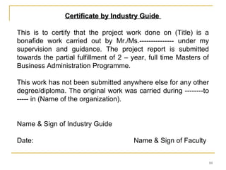 Certificate by Industry Guide

This is to certify that the project work done on (Title) is a
bonafide work carried out by Mr./Ms.--------------- under my
supervision and guidance. The project report is submitted
towards the partial fulfillment of 2 – year, full time Masters of
Business Administration Programme.

This work has not been submitted anywhere else for any other
degree/diploma. The original work was carried during --------to
----- in (Name of the organization).


Name & Sign of Industry Guide

Date:                                  Name & Sign of Faculty


                                                                10
 