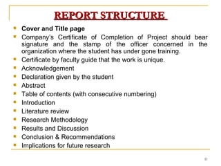 REPORT STRUCTURE
   Cover and Title page
   Company’s Certificate of Completion of Project should bear
    signature and the stamp of the officer concerned in the
    organization where the student has under gone training.
   Certificate by faculty guide that the work is unique.
   Acknowledgement
   Declaration given by the student
   Abstract
   Table of contents (with consecutive numbering)
   Introduction
   Literature review
   Research Methodology
   Results and Discussion
   Conclusion & Recommendations
   Implications for future research
                                                            11
 