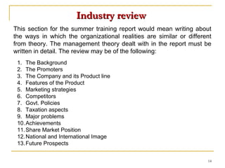 Industry review
This section for the summer training report would mean writing about
the ways in which the organizational realities are similar or different
from theory. The management theory dealt with in the report must be
written in detail. The review may be of the following:
 1. The Background
 2. The Promoters
 3. The Company and its Product line
 4. Features of the Product
 5. Marketing strategies
 6. Competitors
 7. Govt. Policies
 8. Taxation aspects
 9. Major problems
 10. Achievements
 11. Share Market Position
 12. National and International Image
 13. Future Prospects


                                                                     14
 