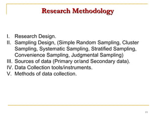 Research Methodology


I. Research Design.
II. Sampling Design, (Simple Random Sampling, Cluster
     Sampling, Systematic Sampling, Stratified Sampling,
     Convenience Sampling, Judgmental Sampling)
III. Sources of data (Primary or/and Secondary data).
IV. Data Collection tools/instruments.
V. Methods of data collection.




                                                           15
 