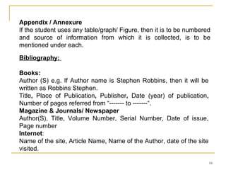 Appendix / Annexure
If the student uses any table/graph/ Figure, then it is to be numbered
and source of information from which it is collected, is to be
mentioned under each.

Bibliography:

Books:
Author (S) e.g. If Author name is Stephen Robbins, then it will be
written as Robbins Stephen.
Title, Place of Publication, Publisher, Date (year) of publication,
Number of pages referred from “------- to -------“.
Magazine & Journals/ Newspaper
Author(S), Title, Volume Number, Serial Number, Date of issue,
Page number
Internet:
Name of the site, Article Name, Name of the Author, date of the site
visited.

                                                                       16
 