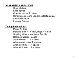 ANNEXURE/ APPENDICES
     Original data
     Long Tables
     Questionnaires & Letters
     Schedules or forms used in collecting data
     Internet Printout
     Industry Printout

Typing Instructions:
       Paper A4 Size
       Margins Left = 1.5 inch, Right = 1 inch
       Spacing within a sentence: Double
       Between words: 1 space
       After a colon:     2 spaces
       After a semi colon: 2 spaces
       After a comma: 1 space
       After a full stop: 2 spaces



                                                  17
 