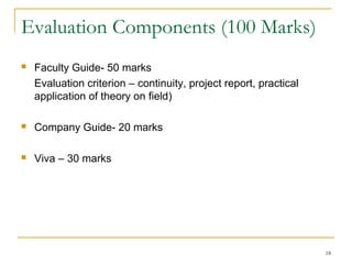Evaluation Components (100 Marks)
   Faculty Guide- 50 marks
    Evaluation criterion – continuity, project report, practical
    application of theory on field)

   Company Guide- 20 marks

   Viva – 30 marks




                                                                   18
 