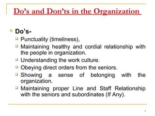 Do’s and Don’ts in the Organization

   Do’s-
       Punctuality (timeliness),
       Maintaining healthy and cordial relationship with
        the people in organization.
       Understanding the work culture.
       Obeying direct orders from the seniors.
       Showing a sense of belonging with the
        organization.
       Maintaining proper Line and Staff Relationship
        with the seniors and subordinates (If Any).

                                                        3
 