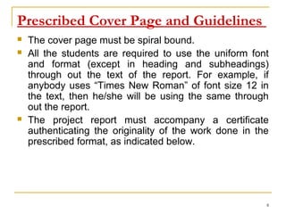 Prescribed Cover Page and Guidelines
   The cover page must be spiral bound.
   All the students are required to use the uniform font
    and format (except in heading and subheadings)
    through out the text of the report. For example, if
    anybody uses “Times New Roman” of font size 12 in
    the text, then he/she will be using the same through
    out the report.
   The project report must accompany a certificate
    authenticating the originality of the work done in the
    prescribed format, as indicated below.




                                                         8
 