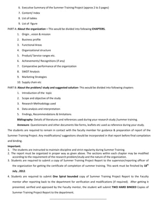6. Executive Summary of the Summer Training Project (approx 2 to 3 pages)
        7. Content/ Index
        8. List of tables
        9. List of figure
PART A: About the organization – This would be divided into following CHAPTERS.
       1. Origin , vision & mission
       2. Business profile
       3. Functional Areas
       4. Organizational structure
       5. Product/ Service ranges etc.
       6. Achievements/ Recognitions (if any)
       7. Comparative performance of the organization
       8. SWOT Analysis
       9. Marketing Strategies
       10. Supply chain etc
PART B: About the problem/ study and suggested solution- This would be divided into following chapters
       1. Introduction of the topic
       2. Scope and objective of the study
       3. Research Methodology used
       4. Data analysis and interpretation
       5. Findings, Recommendations & limitations
       Bibliography- Details of literatures and references used during your research study /summer training.
       Annexure- Questionnaire and other documents like forms, leaflets etc used as reference during your study.
The students are required to remain in contact with the faculty member for guidance & preparation of report of the
Summer Training Project. Any modifications/ suggestions should be incorporated in that report before final compilation
and binding.
Important:
1. The students are instructed to maintain discipline and strict regularity during Summer Training.
2. The report must be organized in proper way as given above. The sections within each chapter may be modified
    according to the requirement of the research problem/study and the nature of the organization.
3. Students are required to submit a copy of Summer Training Project Report to the supervisor/reporting officer of
   the organization for getting the certificate of completion of summer training. This work must be finished by 18th
   July , 2012.
4. Students are required to submit One Spiral bounded copy of Summer Training Project Report to the Faculty
   mentor after reporting back to the department for verification and modifications (if required). After getting it
   presented, verified and approved by the Faculty mentor, the student will submit TWO HARD BINDED Copies of
   Summer Training Project Report to the department.
                                  _______________________________________
 