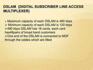 DSLAM (DIGITAL SUBSCRIBER LINE ACCESS
MULTIPLEXER)
 Maximum capacity of each DSLAM is 480 kbps
 Minimum capacity of each DSLAM is 120 kbps
480 kbps DSLAM has 16 cards, each card
has48pairs of broad band customers
One end of the DSLAM is connected to MDF
through the cables which are filled
 