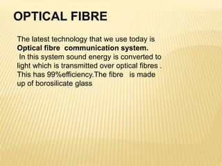 OPTICAL FIBRE
The latest technology that we use today is
Optical fibre communication system.
In this system sound energy is converted to
light which is transmitted over optical fibres .
This has 99%efficiency.The fibre is made
up of borosilicate glass
 