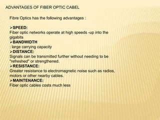 ADVANTAGES OF FIBER OPTIC CABEL
Fibre Optics has the following advantages :
SPEED:
Fiber optic networks operate at high speeds -up into the
gigabits
BANDWIDTH
: large carrying capacity
DISTANCE:
Signals can be transmitted further without needing to be
"refreshed" or strengthened.
RESISTANCE:
Greater resistance to electromagnetic noise such as radios,
motors or other nearby cables.
MAINTENANCE:
Fiber optic cables costs much less
 