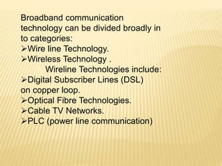 Broadband communication
technology can be divided broadly in
to categories:
Wire line Technology.
Wireless Technology .
Wireline Technologies include:
Digital Subscriber Lines (DSL)
on copper loop.
Optical Fibre Technologies.
Cable TV Networks.
PLC (power line communication)
 