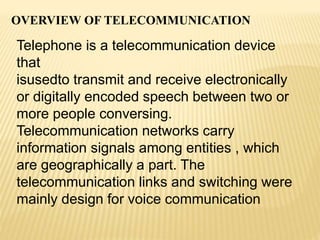 OVERVIEW OF TELECOMMUNICATION
Telephone is a telecommunication device
that
isusedto transmit and receive electronically
or digitally encoded speech between two or
more people conversing.
Telecommunication networks carry
information signals among entities , which
are geographically a part. The
telecommunication links and switching were
mainly design for voice communication
 