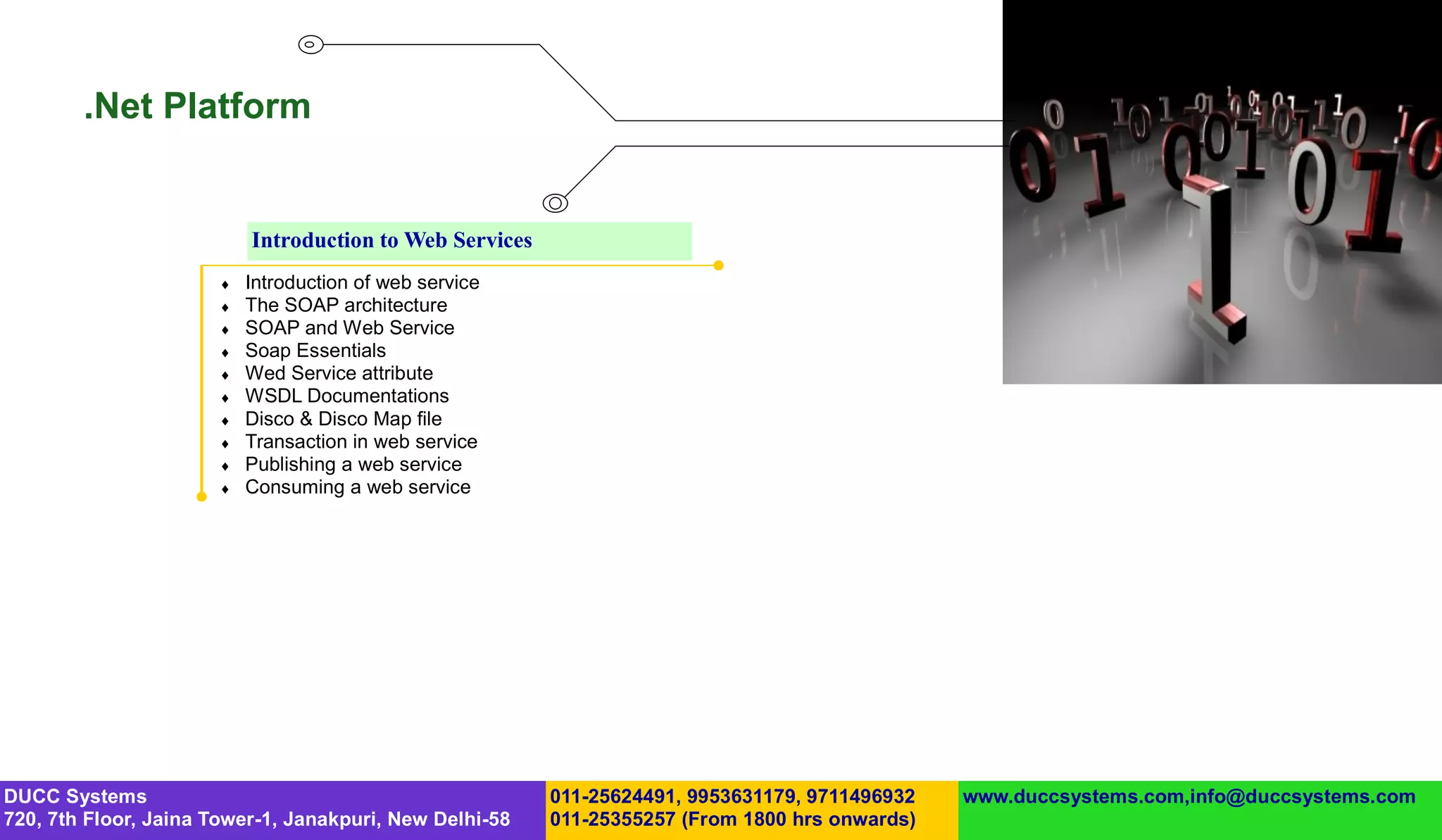 .Net Platform


                           Introduction to Web Services
                          Introduction of web service
                          The SOAP architecture
                          SOAP and Web Service
                          Soap Essentials
                          Wed Service attribute
                          WSDL Documentations
                          Disco & Disco Map file
                          Transaction in web service
                          Publishing a web service
                          Consuming a web service




DUCC Systems                                              011-25624491, 9953631179, 9711496932   www.duccsystems.com,info@duccsystems.com
720, 7th Floor, Jaina Tower-1, Janakpuri, New Delhi-58    011-25355257 (From 1800 hrs onwards)
 