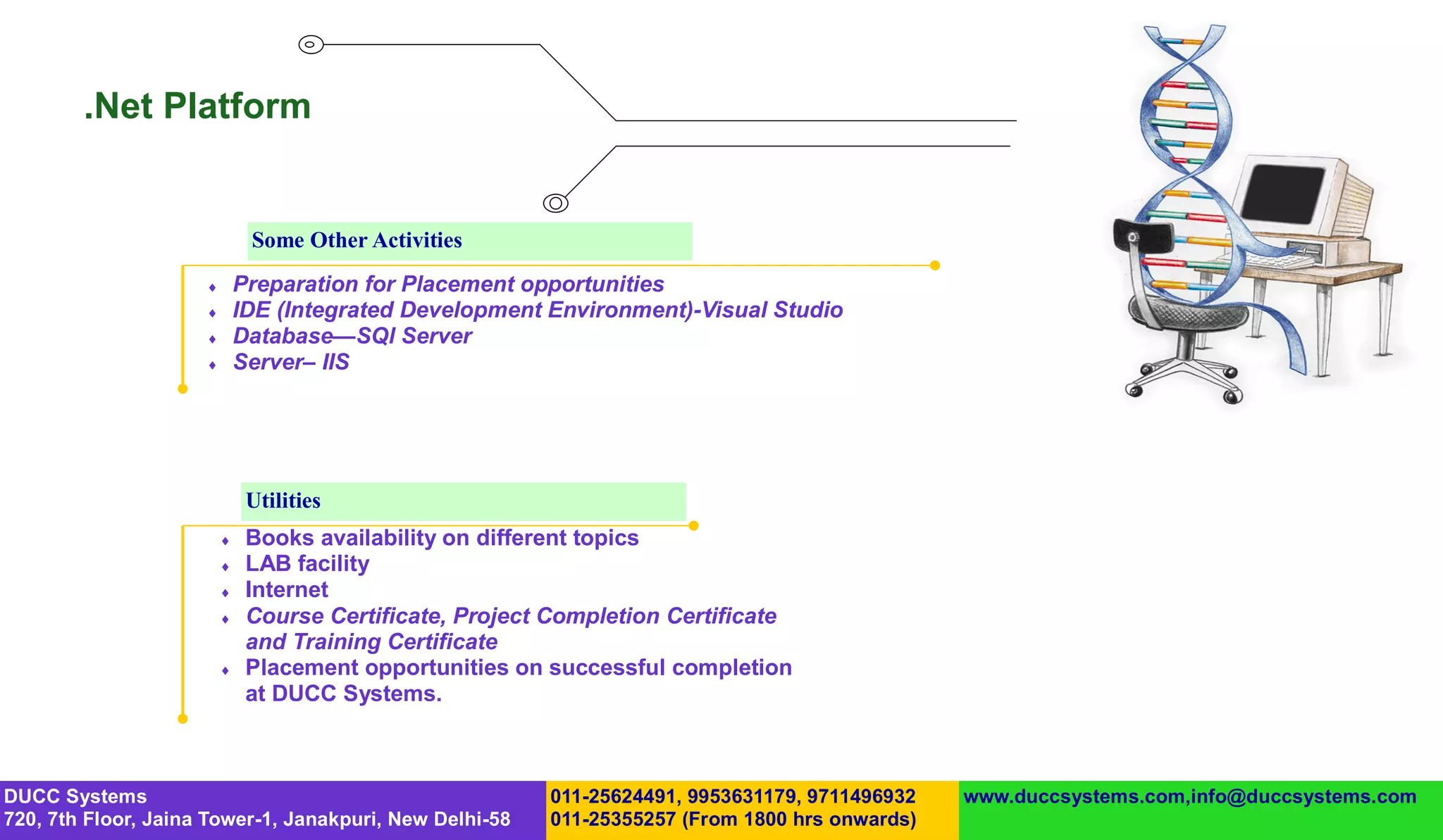 .Net Platform


                              Some Other Activities
                            Preparation for Placement opportunities
                            IDE (Integrated Development Environment)-Visual Studio
                            Database—SQl Server
                            Server– IIS




                              Utilities
                             Books availability on different topics
                             LAB facility
                             Internet
                             Course Certificate, Project Completion Certificate
                              and Training Certificate
                             Placement opportunities on successful completion
                              at DUCC Systems.



DUCC Systems                                             011-25624491, 9953631179, 9711496932   www.duccsystems.com,info@duccsystems.com
720, 7th Floor, Jaina Tower-1, Janakpuri, New Delhi-58   011-25355257 (From 1800 hrs onwards)
 