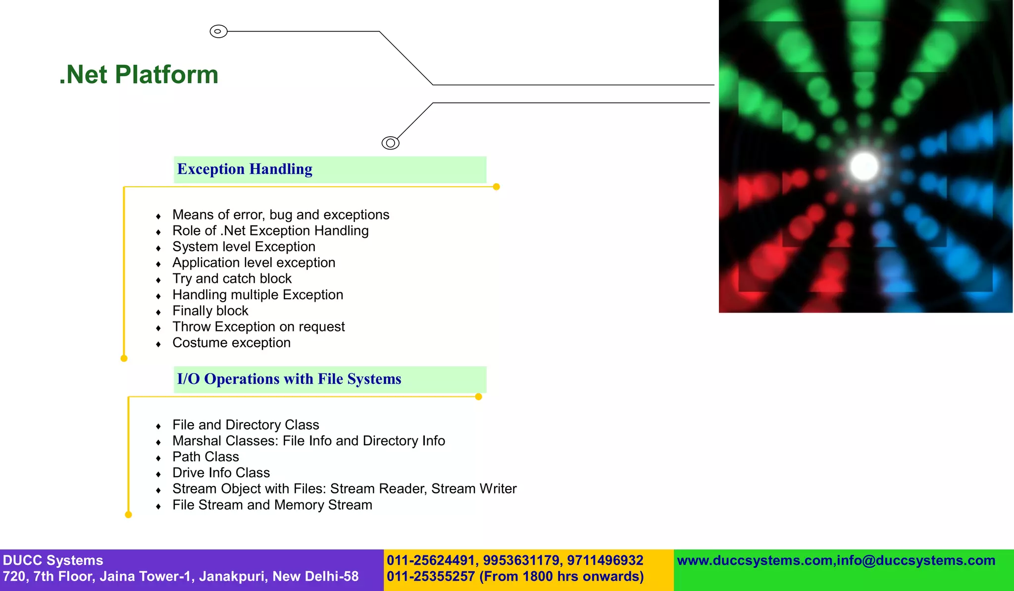 .Net Platform


                           Exception Handling

                          Means of error, bug and exceptions
                          Role of .Net Exception Handling
                          System level Exception
                          Application level exception
                          Try and catch block
                          Handling multiple Exception
                          Finally block
                          Throw Exception on request
                          Costume exception

                           I/O Operations with File Systems

                          File and Directory Class
                          Marshal Classes: File Info and Directory Info
                          Path Class
                          Drive Info Class
                          Stream Object with Files: Stream Reader, Stream Writer
                          File Stream and Memory Stream



DUCC Systems                                                011-25624491, 9953631179, 9711496932   www.duccsystems.com,info@duccsystems.com
720, 7th Floor, Jaina Tower-1, Janakpuri, New Delhi-58      011-25355257 (From 1800 hrs onwards)
 