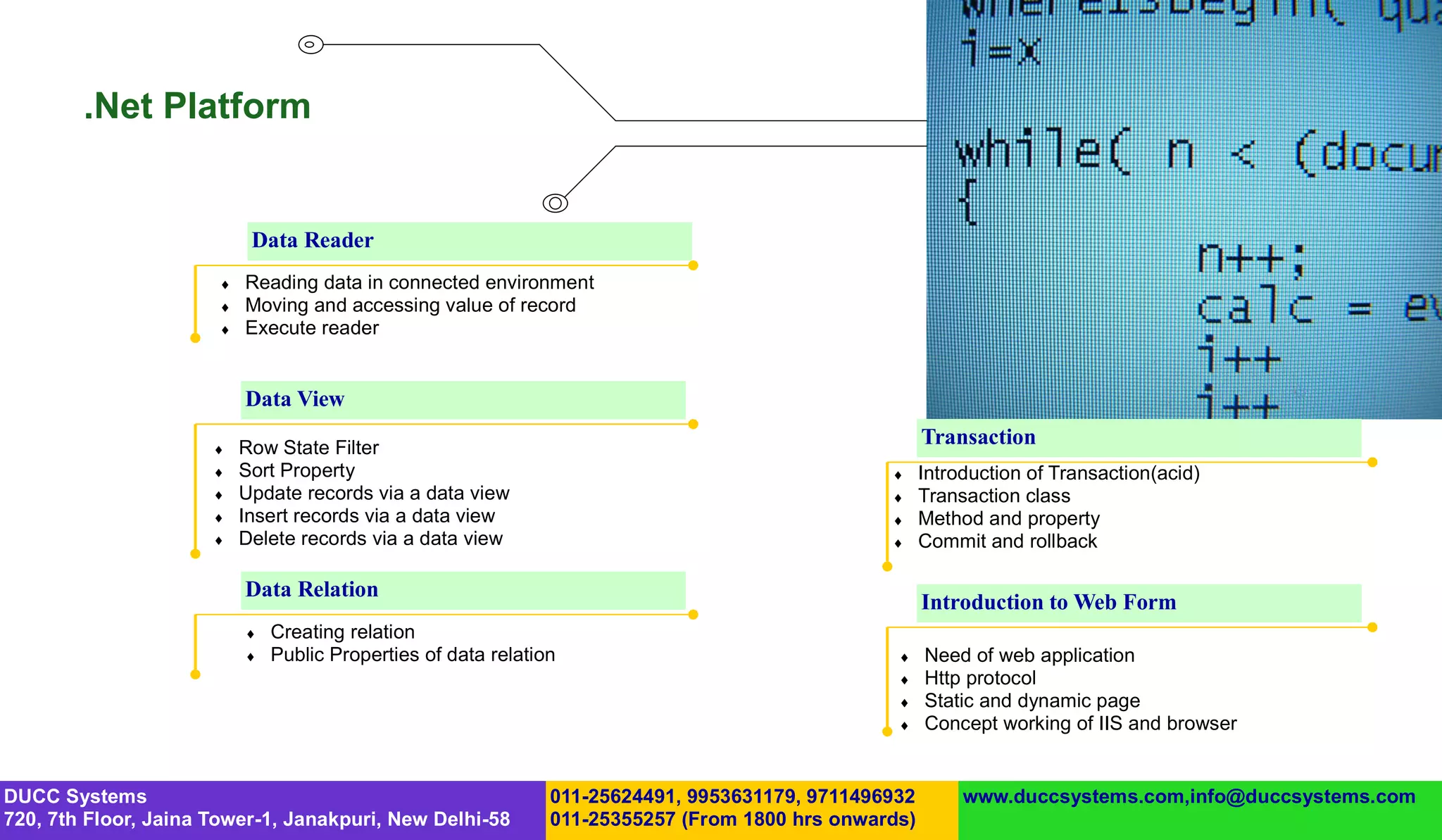 .Net Platform


                            Data Reader
                          Reading data in connected environment
                          Moving and accessing value of record
                          Execute reader


                           Data View

                          Row State Filter
                                                                                                       Transaction
                          Sort Property                                                              Introduction of Transaction(acid)
                          Update records via a data view                                             Transaction class
                          Insert records via a data view                                             Method and property
                          Delete records via a data view                                             Commit and rollback

                           Data Relation
                                                                                                       Introduction to Web Form
                              Creating relation
                              Public Properties of data relation                                     Need of web application
                                                                                                      Http protocol
                                                                                                      Static and dynamic page
                                                                                                      Concept working of IIS and browser


DUCC Systems                                                    011-25624491, 9953631179, 9711496932        www.duccsystems.com,info@duccsystems.com
720, 7th Floor, Jaina Tower-1, Janakpuri, New Delhi-58          011-25355257 (From 1800 hrs onwards)
 