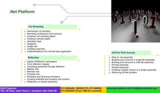 .Net Platform


                           .Net Remoting
                          Introduction of remoting
                          Remoting architecture and scenario
                          Creating .net remoting object
                          Hosting a remote object
                          Activation type
                          Singleton
                          Single call
                          Creating channels
                          Implementations of a remote base application
                                                                                                        ASP.Net Web Security
                           Reflection                                                                  Role of .net assembly
                                                                                                       Building and consume a single file assembly
                          System.Reflection namespace                                                 Building and consume a multi file assembly
                          Core reflection classes                                                     Private assembly
                          Accessing assembly through reflection                                       Shared assembly
                          Method info                                                                 Creating multiple version of a single assembly
                          Member info                                                                 Removing dll hell problem
                          Property info
                          Browsing and Querying members
                          Invoking methods and property and runtime
                          Reflection on shared assembly

DUCC Systems                                                011-25624491, 9953631179, 9711496932   www.duccsystems.com,info@duccsystems.com
720, 7th Floor, Jaina Tower-1, Janakpuri, New Delhi-58      011-25355257 (From 1800 hrs onwards)
 