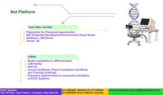 .Net Platform


                              Some Other Activities
                            Preparation for Placement opportunities
                            IDE (Integrated Development Environment)-Visual Studio
                            Database—SQl Server
                            Server– IIS




                              Utilities
                             Books availability on different topics
                             LAB facility
                             Internet
                             Course Certificate, Project Completion Certificate
                              and Training Certificate
                             Placement opportunities on successful completion
                              at DUCC Systems.



DUCC Systems                                             011-25624491, 9953631179, 9711496932   www.duccsystems.com,info@duccsystems.com
720, 7th Floor, Jaina Tower-1, Janakpuri, New Delhi-58   011-25355257 (From 1800 hrs onwards)
 