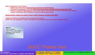 Steps of Applying for the Training:
              Register yourself online at http://www.duccsystems.com/Training.php
              Download the application form from http://www.duccsystems.com/downloads/registrationform.pdf
              Post the completely filled application form along with the demand draft or cheque of the fee for the desired
                subject of training to DUCC Systems company’s address given below.

        Demand draft or cheque is to drawn in favor of DUCC Systems, payable at New Delhi.

        “Seats are limited and available at first come first serve basis.”
        NOTE: Fee once deposited is neither refundable nor transferable from one course to another course.




         Mail To:
         DUCC Systems
         720,7th Floor, Jaina Tower-1,
         Janakpuri, New Delhi-58
         011-25624491




                                            DUCC Thanks You!
DUCC Systems                                             011-25624491, 9953631179, 9711496932        www.duccsystems.com,info@duccsystems.com
720, 7th Floor, Jaina Tower-1, Janakpuri, New Delhi-58   011-25355257 (From 1800 hrs onwards)
 