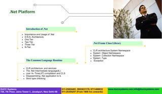 .Net Platform



                             Introduction of .Net

                           Importance and Usage of .Net
                           D.N.A. Architecture.
                           One Tier
                           Two Tier
                                                                                            .Net Frame Class Library
                           Three Tier
                           N-Tier
                                                                                           CLR architecture System Namespace
                                                                                           System .Object Namespace
                                                                                           System .Collection Namespace
                                                                                           System .Type
                             The Common Language Runtime                                   Exception


                            CLR architecture .and services
                            The .Net Intermediate language(IL)
                            Just- In- Time(JIT) compilation and CLS
                            Disassembling .Net application to IL
                            Strict type checking



DUCC Systems                                                    011-25624491, 9953631179, 9711496932     www.duccsystems.com,info@duccsystems.com
720, 7th Floor, Jaina Tower-1, Janakpuri, New Delhi-58          011-25355257 (From 1800 hrs onwards)
 