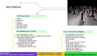 .Net Platform


                           Web Form Control
                          Textbox
                          Combo box
                          List box
                          Checkbox
                          Add rotator control
                          File upload control
                          Multiview control

                           Data Binding Server Controls                                            Server Control Form Validation
                          Use of Data Binding Control                                                 Working With Grid View Control
                          Type of Data Binding Control (Formatted and Unformatted                      § Data Binding with Grid View
                          Working with Repeater Control                                                § Working with Column Collection
                             § Working with template                                                    § Using paging
                             § Working with repeater events                                             § Sort
                             § Understand Event Bubbling                                               Working with Form View Control
                          Working with Data list Control                                               Working with template
                             § Working with template                                                    Working with repeater events
                             § Working with Data list events                                            Working with Details View Control
                                                                                                         Working with template W
                                                                                                         Working with repeater events
                                                                                                       Understand Event Bubbling
DUCC Systems                                                011-25624491, 9953631179, 9711496932
720, 7th Floor, Jaina Tower-1, Janakpuri, New Delhi-58      011-25355257 (From 1800 hrs onwards)       www.duccsystems.com,info@duccsystems.com
 