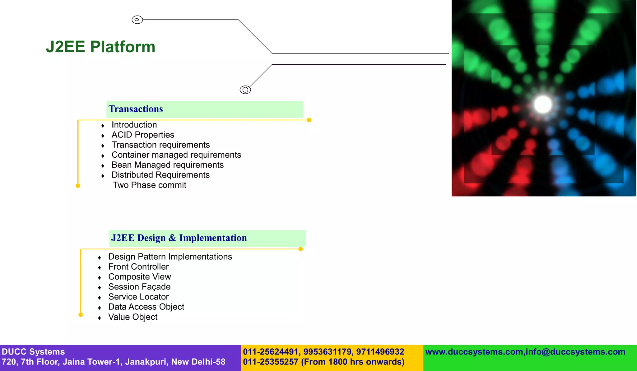 J2EE Platform


                           Transactions
                          Introduction
                          ACID Properties
                          Transaction requirements
                          Container managed requirements
                          Bean Managed requirements
                          Distributed Requirements
                           Two Phase commit




                           J2EE Design & Implementation
                          Design Pattern Implementations
                          Front Controller
                          Composite View
                          Session Façade
                          Service Locator
                          Data Access Object
                          Value Object



DUCC Systems                                                011-25624491, 9953631179, 9711496932   www.duccsystems.com,info@duccsystems.com
720, 7th Floor, Jaina Tower-1, Janakpuri, New Delhi-58      011-25355257 (From 1800 hrs onwards)
 