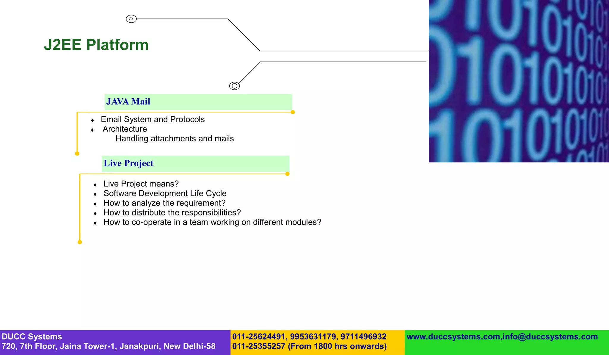 J2EE Platform


                            JAVA Mail
                          Email System and Protocols
                          Architecture
                              Handling attachments and mails

                           Live Project

                          Live Project means?
                          Software Development Life Cycle
                          How to analyze the requirement?
                          How to distribute the responsibilities?
                          How to co-operate in a team working on different modules?




DUCC Systems                                                011-25624491, 9953631179, 9711496932   www.duccsystems.com,info@duccsystems.com
720, 7th Floor, Jaina Tower-1, Janakpuri, New Delhi-58      011-25355257 (From 1800 hrs onwards)
 
