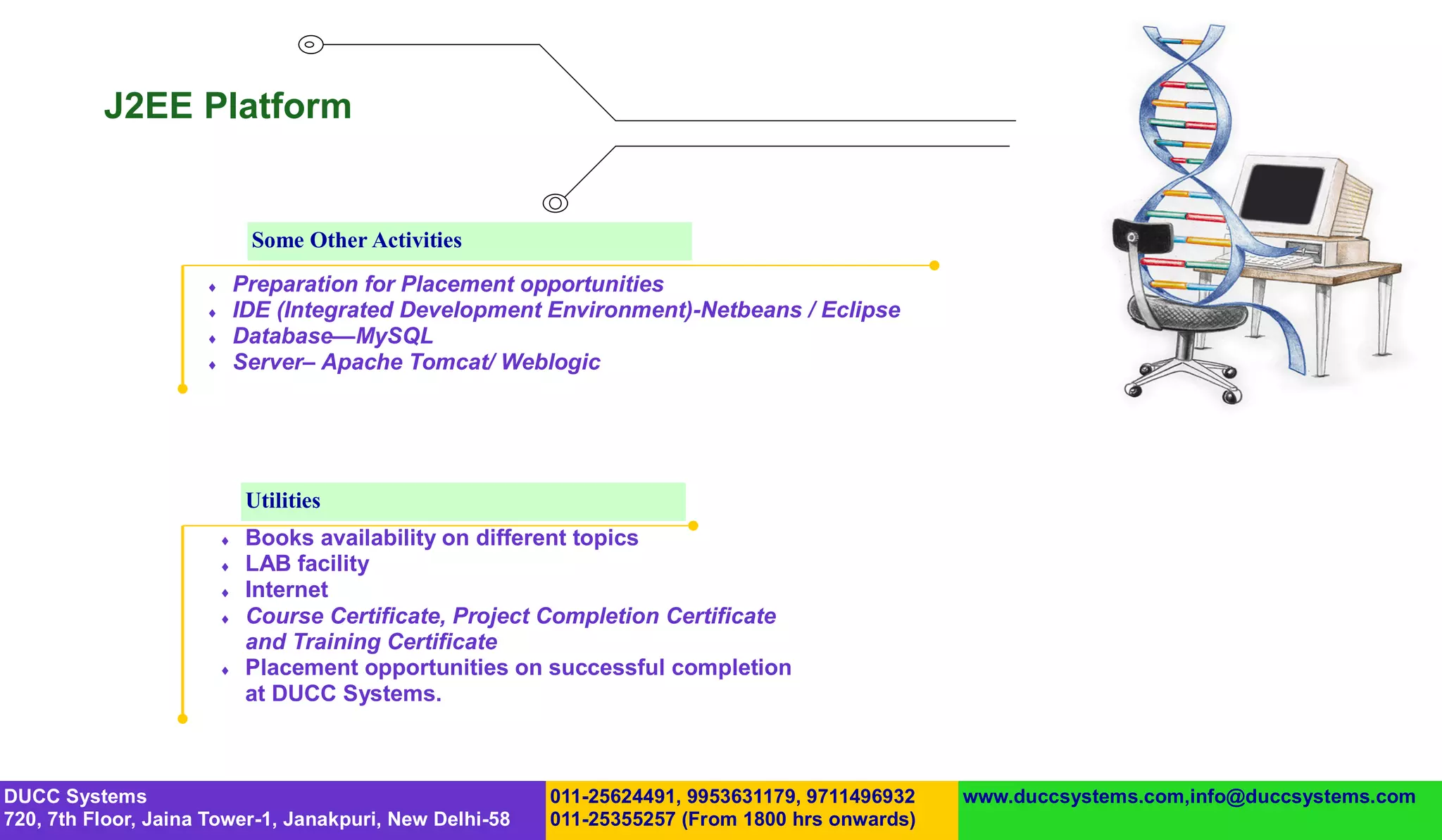 J2EE Platform


                              Some Other Activities
                            Preparation for Placement opportunities
                            IDE (Integrated Development Environment)-Netbeans / Eclipse
                            Database—MySQL
                            Server– Apache Tomcat/ Weblogic




                              Utilities
                             Books availability on different topics
                             LAB facility
                             Internet
                             Course Certificate, Project Completion Certificate
                              and Training Certificate
                             Placement opportunities on successful completion
                              at DUCC Systems.



DUCC Systems                                             011-25624491, 9953631179, 9711496932   www.duccsystems.com,info@duccsystems.com
720, 7th Floor, Jaina Tower-1, Janakpuri, New Delhi-58   011-25355257 (From 1800 hrs onwards)
 