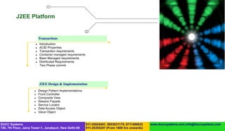 J2EE Platform


                           Transactions
                          Introduction
                          ACID Properties
                          Transaction requirements
                          Container managed requirements
                          Bean Managed requirements
                          Distributed Requirements
                           Two Phase commit




                           J2EE Design & Implementation
                          Design Pattern Implementations
                          Front Controller
                          Composite View
                          Session Façade
                          Service Locator
                          Data Access Object
                          Value Object



DUCC Systems                                                011-25624491, 9953631179, 9711496932   www.duccsystems.com,info@duccsystems.com
720, 7th Floor, Jaina Tower-1, Janakpuri, New Delhi-58      011-25355257 (From 1800 hrs onwards)
 