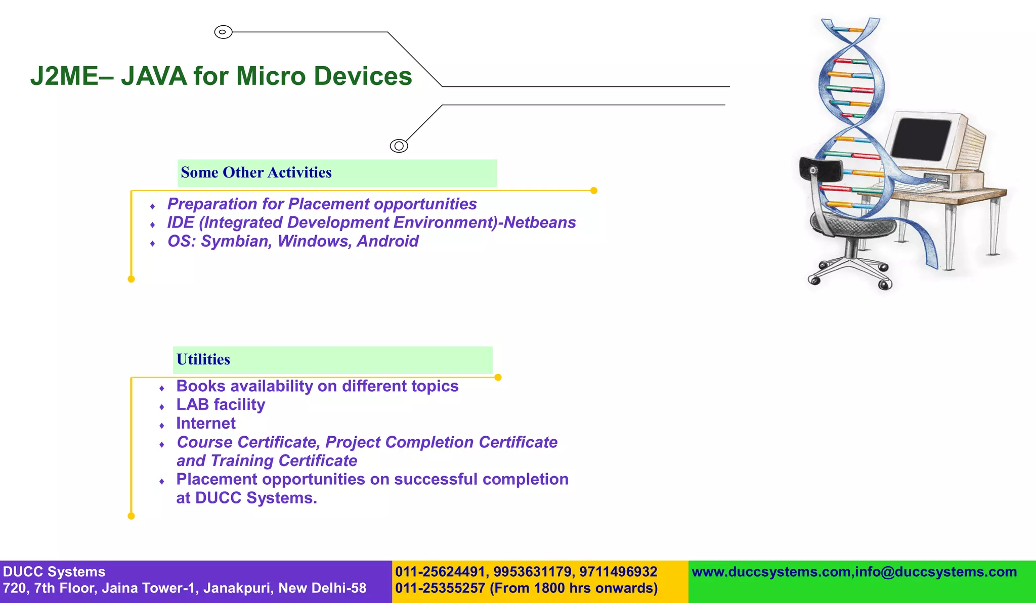 J2ME– JAVA for Micro Devices


                              Some Other Activities
                            Preparation for Placement opportunities
                            IDE (Integrated Development Environment)-Netbeans
                            OS: Symbian, Windows, Android




                              Utilities
                             Books availability on different topics
                             LAB facility
                             Internet
                             Course Certificate, Project Completion Certificate
                              and Training Certificate
                             Placement opportunities on successful completion
                              at DUCC Systems.



DUCC Systems                                             011-25624491, 9953631179, 9711496932   www.duccsystems.com,info@duccsystems.com
720, 7th Floor, Jaina Tower-1, Janakpuri, New Delhi-58   011-25355257 (From 1800 hrs onwards)
 