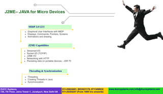 J2ME– JAVA for Micro Devices


                            MIDP 2.0 GUI
                          Graphical User Interfaces with MIDP
                          Displays, Commands, Pointers, Screens
                          Animations and drawing


                            J2ME Capabilities

                          Streamed I/O
                          Socket I/O (TCP/IP)
                          J2ME I/O
                          Networking with HTTP
                          Persisting data on portable devices - JSR 75



                             Threading & Synchronization

                          Threading
                          Creating Threads in Java
                          Synchronization


DUCC Systems                                                  011-25624491, 9953631179, 9711496932   www.duccsystems.com,info@duccsystems.com
720, 7th Floor, Jaina Tower-1, Janakpuri, New Delhi-58        011-25355257 (From 1800 hrs onwards)
 