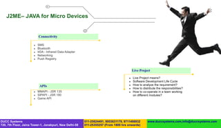 J2ME– JAVA for Micro Devices


                           Connectivity

                          SMS
                          Bluetooth
                          IrDA - Infrared Data Adapter
                          Networking
                          Push Registry


                                                                                          Live Project

                                                                                         Live Project means?
                                                                                         Software Development Life Cycle
                            APIs                                                         How to analyze the requirement?
                                                                                         How to distribute the responsibilities?
                          MMAPI - JSR 135                                               How to co-operate in a team working
                          SIPAPI - JSR 180                                               on different modules?
                          Game API




DUCC Systems                                              011-25624491, 9953631179, 9711496932       www.duccsystems.com,info@duccsystems.com
720, 7th Floor, Jaina Tower-1, Janakpuri, New Delhi-58    011-25355257 (From 1800 hrs onwards)
 