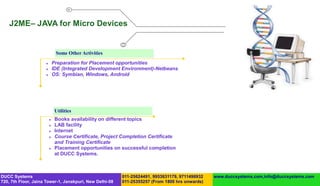J2ME– JAVA for Micro Devices


                              Some Other Activities
                            Preparation for Placement opportunities
                            IDE (Integrated Development Environment)-Netbeans
                            OS: Symbian, Windows, Android




                              Utilities
                             Books availability on different topics
                             LAB facility
                             Internet
                             Course Certificate, Project Completion Certificate
                              and Training Certificate
                             Placement opportunities on successful completion
                              at DUCC Systems.



DUCC Systems                                             011-25624491, 9953631179, 9711496932   www.duccsystems.com,info@duccsystems.com
720, 7th Floor, Jaina Tower-1, Janakpuri, New Delhi-58   011-25355257 (From 1800 hrs onwards)
 