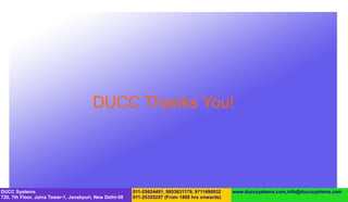 DUCC Thanks You!




DUCC Systems                                             011-25624491, 9953631179, 9711496932   www.duccsystems.com,info@duccsystems.com
720, 7th Floor, Jaina Tower-1, Janakpuri, New Delhi-58   011-25355257 (From 1800 hrs onwards)
 