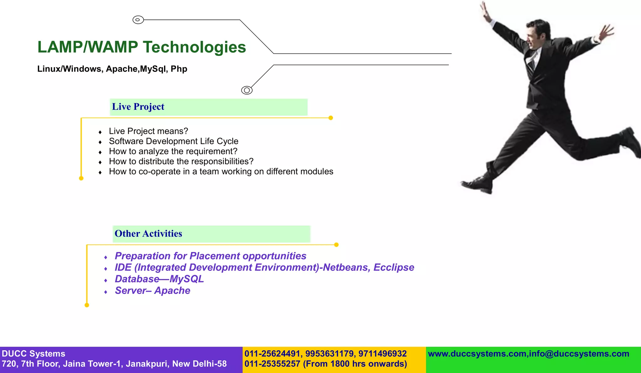 LAMP/WAMP Technologies
        Linux/Windows, Apache,MySql, Php



                               Live Project

                              Live Project means?
                              Software Development Life Cycle
                              How to analyze the requirement?
                              How to distribute the responsibilities?
                              How to co-operate in a team working on different modules




                                Other Activities

                               Preparation for Placement opportunities
                               IDE (Integrated Development Environment)-Netbeans, Ecclipse
                               Database—MySQL
                               Server– Apache




DUCC Systems                                                    011-25624491, 9953631179, 9711496932   www.duccsystems.com,info@duccsystems.com
720, 7th Floor, Jaina Tower-1, Janakpuri, New Delhi-58          011-25355257 (From 1800 hrs onwards)
 