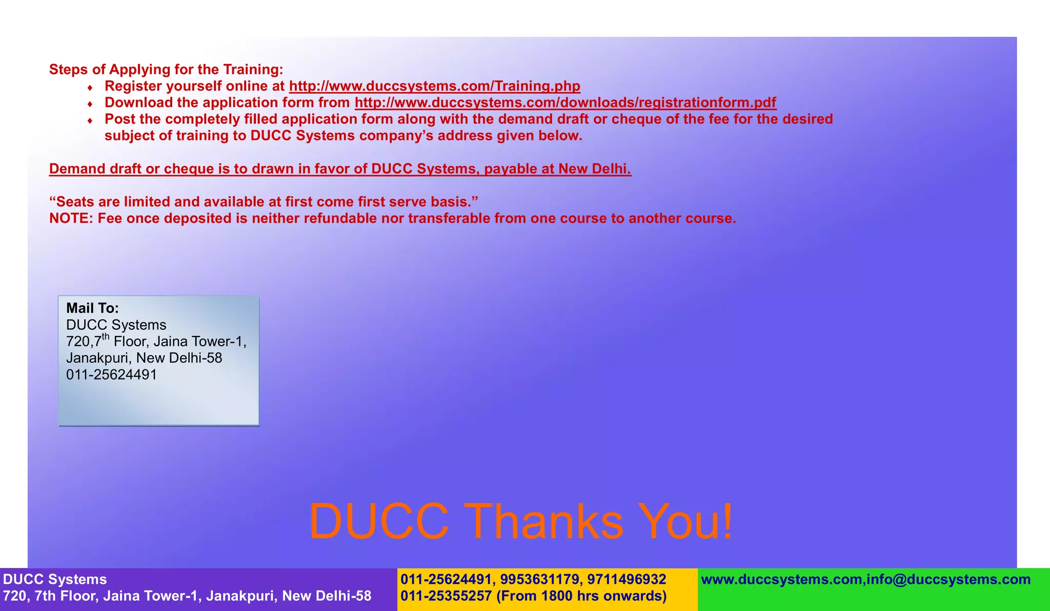 Steps of Applying for the Training:
            Register yourself online at http://www.duccsystems.com/Training.php
            Download the application form from http://www.duccsystems.com/downloads/registrationform.pdf
            Post the completely filled application form along with the demand draft or cheque of the fee for the desired
              subject of training to DUCC Systems company’s address given below.

      Demand draft or cheque is to drawn in favor of DUCC Systems, payable at New Delhi.

      “Seats are limited and available at first come first serve basis.”
      NOTE: Fee once deposited is neither refundable nor transferable from one course to another course.




         Mail To:
         DUCC Systems
         720,7th Floor, Jaina Tower-1,
         Janakpuri, New Delhi-58
         011-25624491




                                            DUCC Thanks You!
DUCC Systems                                             011-25624491, 9953631179, 9711496932        www.duccsystems.com,info@duccsystems.com
720, 7th Floor, Jaina Tower-1, Janakpuri, New Delhi-58   011-25355257 (From 1800 hrs onwards)
 