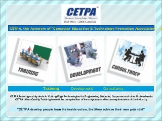 CETPA, the Acronym of "Computer Education & Technology Promotion Association", be




                           Training              Development                Consultancy

CETPA Training mainly deals in Cutting Edge Technologies for Engineering Students, Corporate and other Professionals.
   CETPA offers Quality Training to meet the complexities of the corporate and future requirements of the industry.


     "CETPA develop people from the inside out so, that they achieve their own potential"
 