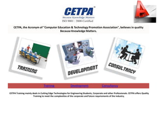 CETPA, the Acronym of "Computer Education & Technology Promotion Association", believes in quality
                                      Because Knowledge Matters.




                                 Training                   Development                    Consultancy

CETPA Training mainly deals in Cutting Edge Technologies for Engineering Students, Corporate and other Professionals. CETPA offers Quality
                       Training to meet the complexities of the corporate and future requirements of the industry.
 