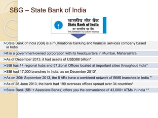 SBG – State Bank of India 
State Bank of India (SBI) is a multinational banking and financial services company based 
in India 
It is a government-owned corporation with its headquarters in Mumbai, Maharashtra 
As of December 2013, it had assets of US$388 billion* 
SBI has 14 regional hubs and 57 Zonal Offices located at important cities throughout India* 
SBI had 17,000 branches in India, as on December 2013* 
As on 30th September 2013, the 5 ABs have a combined network of 5685 branches in India ** 
As of 28 June 2013, the bank had 190 overseas offices spread over 34 countries* 
State Bank (SBI + Associate Banks) offers you the convenience of 43,000+ ATMs in India ** 
 