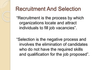 Recruitment And Selection 
“Recruitment is the process by which 
organizations locate and attract 
individuals to fill job vacancies”. 
“Selection is the negative process and 
involves the elimination of candidates 
who do not have the required skills 
and qualification for the job proposed”. 
 