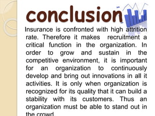 conclusion 
Insurance is confronted with high attrition 
rate. Therefore it makes recruitment a 
critical function in the organization. In 
order to grow and sustain in the 
competitive environment, it is important 
for an organization to continuously 
develop and bring out innovations in all it 
activities. It is only when organization is 
recognized for its quality that it can build a 
stability with its customers. Thus an 
organization must be able to stand out in 
the crowd. 
 