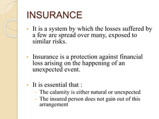 INSURANCE 
• It is a system by which the losses suffered by 
a few are spread over many, exposed to 
similar risks. 
• Insurance is a protection against financial 
loss arising on the happening of an 
unexpected event. 
• It is essential that : 
– The calamity is either natural or unexpected 
– The insured person does not gain out of this 
arrangement 
 
