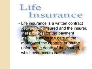  Life insurance is a written contract 
between the insured and the insurer, 
that provides for the payment of the 
insured sum on the date of the 
maturity of the contract or on the 
unfortunate death of the insured, 
whichever occurs earlier. 
 
