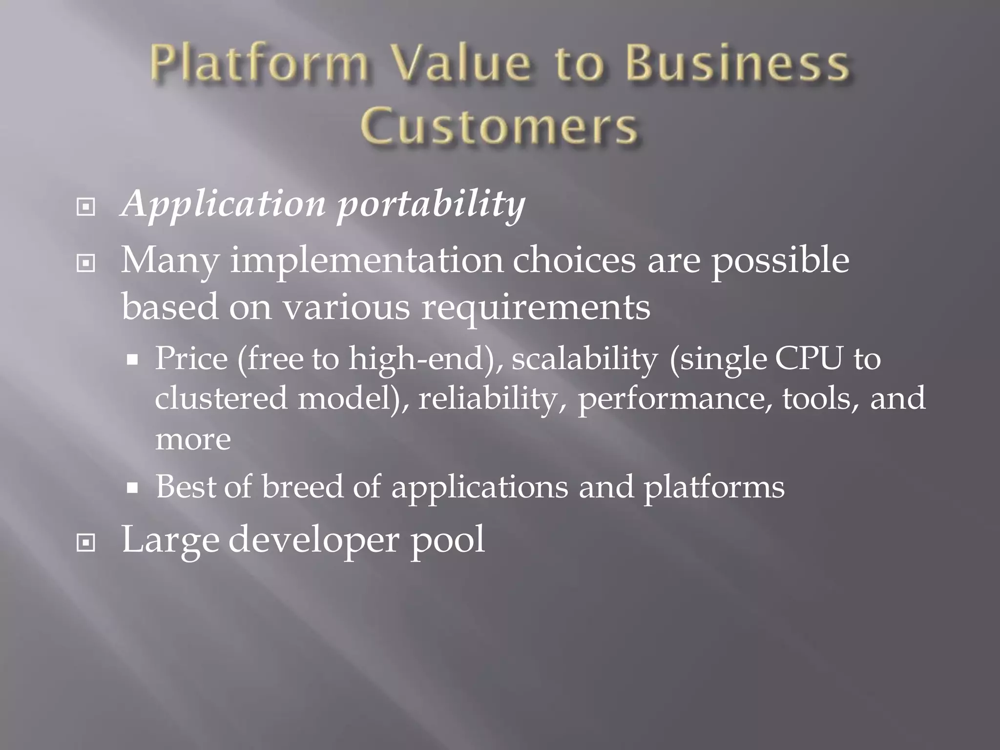    Application portability
   Many implementation choices are possible
    based on various requirements
     Price (free to high-end), scalability (single CPU to
      clustered model), reliability, performance, tools, and
      more
     Best of breed of applications and platforms
   Large developer pool
 