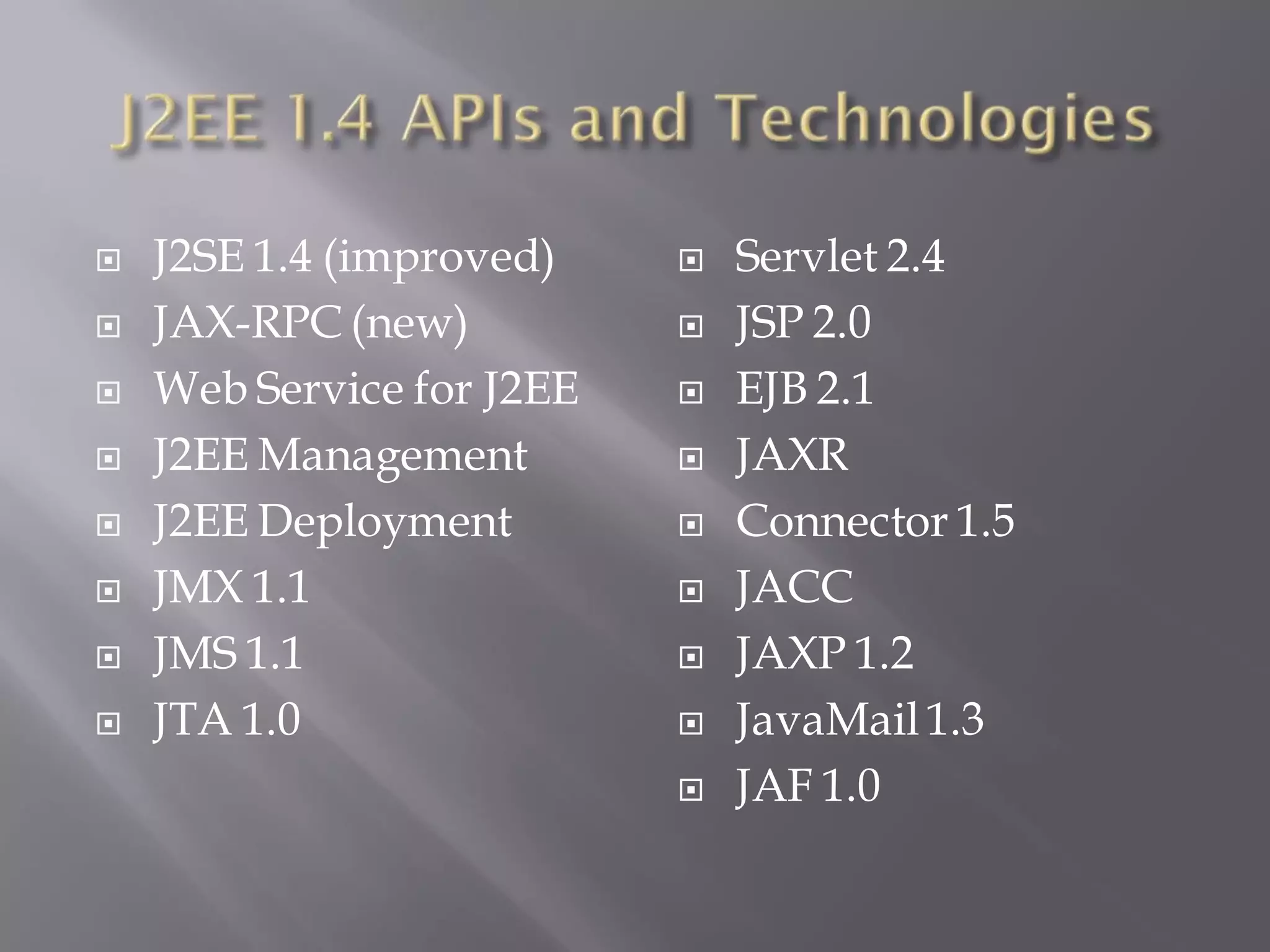    J2SE 1.4 (improved)       Servlet 2.4
   JAX-RPC (new)             JSP 2.0
   Web Service for J2EE      EJB 2.1
   J2EE Management           JAXR
   J2EE Deployment           Connector 1.5
   JMX 1.1                   JACC
   JMS 1.1                   JAXP 1.2
   JTA 1.0                   JavaMail 1.3
                              JAF 1.0
 