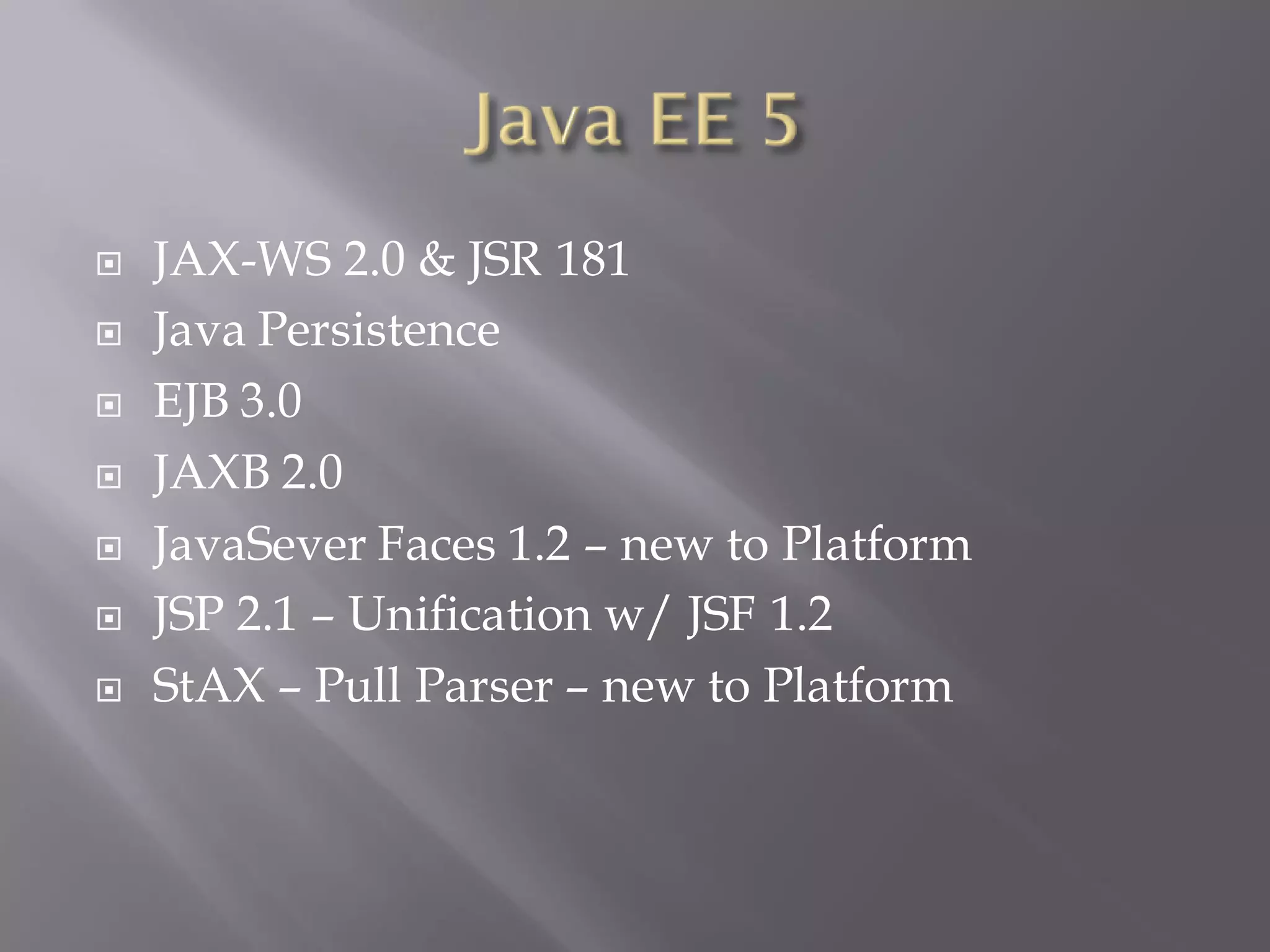    JAX-WS 2.0 & JSR 181
   Java Persistence
   EJB 3.0
   JAXB 2.0
   JavaSever Faces 1.2 – new to Platform
   JSP 2.1 – Unification w/ JSF 1.2
   StAX – Pull Parser – new to Platform
 