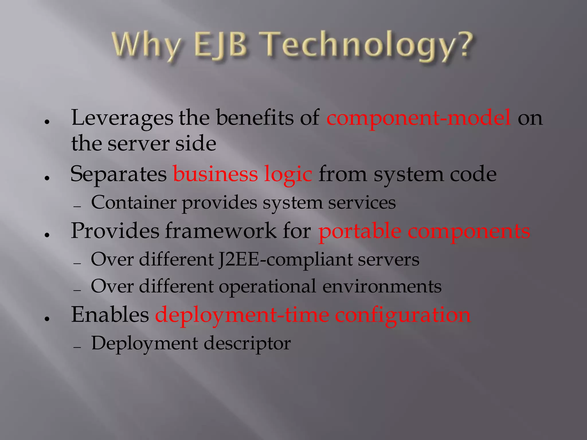 ●   Leverages the benefits of component-model on
    the server side
●   Separates business logic from system code
     Container provides system services
●   Provides framework for portable components
     Over different J2EE-compliant servers
     Over different operational environments
●   Enables deployment-time configuration
     Deployment descriptor
 