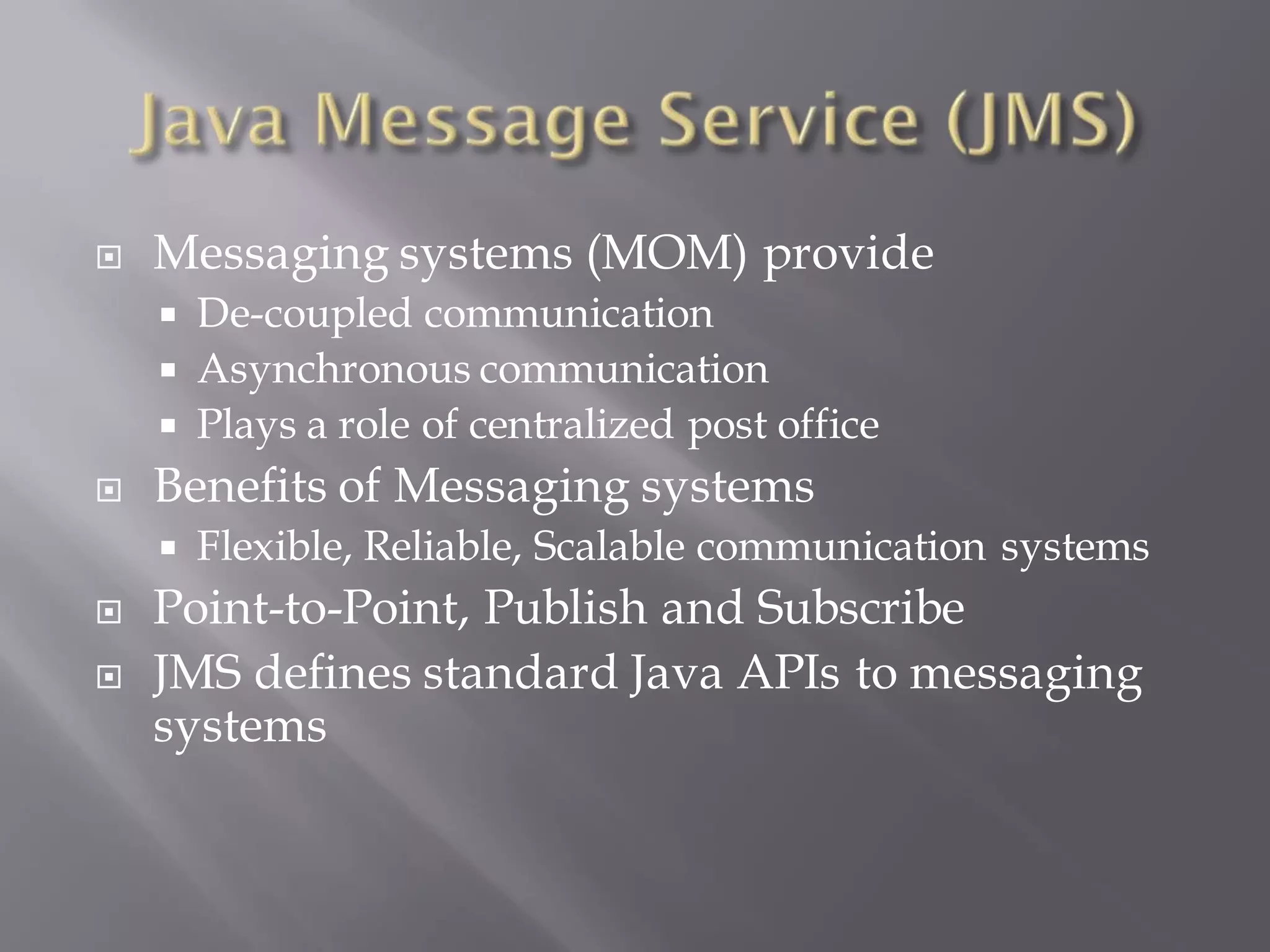    Messaging systems (MOM) provide
     De-coupled communication
     Asynchronous communication
     Plays a role of centralized post office
   Benefits of Messaging systems
       Flexible, Reliable, Scalable communication systems
   Point-to-Point, Publish and Subscribe
   JMS defines standard Java APIs to messaging
    systems
 