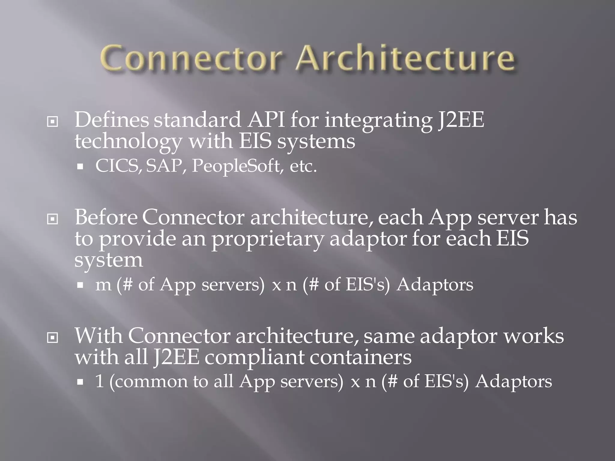    Defines standard API for integrating J2EE
    technology with EIS systems
       CICS, SAP, PeopleSoft, etc.

   Before Connector architecture, each App server has
    to provide an proprietary adaptor for each EIS
    system
       m (# of App servers) x n (# of EIS's) Adaptors

   With Connector architecture, same adaptor works
    with all J2EE compliant containers
       1 (common to all App servers) x n (# of EIS's) Adaptors
 